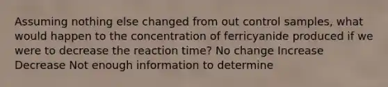 Assuming nothing else changed from out control samples, what would happen to the concentration of ferricyanide produced if we were to decrease the reaction time? No change Increase Decrease Not enough information to determine