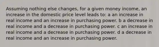 Assuming nothing else changes, for a given money income, an increase in the domestic price level leads to: a an increase in real income and an increase in purchasing power. b a decrease in real income and a decrease in purchasing power. c an increase in real income and a decrease in purchasing power. d a decrease in real income and an increase in purchasing power.