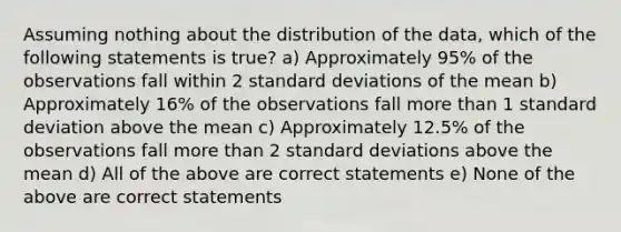 Assuming nothing about the distribution of the data, which of the following statements is true? a) Approximately 95% of the observations fall within 2 standard deviations of the mean b) Approximately 16% of the observations fall more than 1 standard deviation above the mean c) Approximately 12.5% of the observations fall more than 2 standard deviations above the mean d) All of the above are correct statements e) None of the above are correct statements