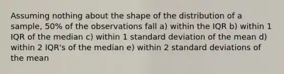 Assuming nothing about the shape of the distribution of a sample, 50% of the observations fall a) within the IQR b) within 1 IQR of the median c) within 1 standard deviation of the mean d) within 2 IQR's of the median e) within 2 standard deviations of the mean