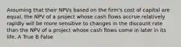 Assuming that their NPVs based on the firm's cost of capital are equal, the NPV of a project whose cash flows accrue relatively rapidly will be more sensitive to changes in the discount rate than the NPV of a project whose cash flows come in later in its life. A True B False