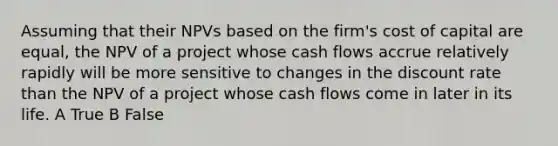 Assuming that their NPVs based on the firm's cost of capital are equal, the NPV of a project whose cash flows accrue relatively rapidly will be more sensitive to changes in the discount rate than the NPV of a project whose cash flows come in later in its life. A True B False