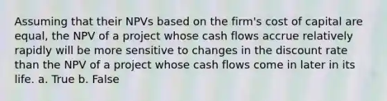 Assuming that their NPVs based on the firm's cost of capital are equal, the NPV of a project whose cash flows accrue relatively rapidly will be more sensitive to changes in the discount rate than the NPV of a project whose cash flows come in later in its life. a. True b. False