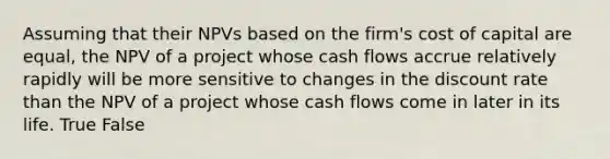 Assuming that their NPVs based on the firm's cost of capital are equal, the NPV of a project whose cash flows accrue relatively rapidly will be more sensitive to changes in the discount rate than the NPV of a project whose cash flows come in later in its life. True False