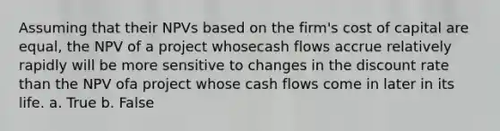 Assuming that their NPVs based on the firm's cost of capital are equal, the NPV of a project whosecash flows accrue relatively rapidly will be more sensitive to changes in the discount rate than the NPV ofa project whose cash flows come in later in its life. a. True b. False