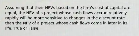 Assuming that their NPVs based on the firm's cost of capital are equal, the NPV of a project whose cash flows accrue relatively rapidly will be more sensitive to changes in the discount rate than the NPV of a project whose cash flows come in later in its life. True or False