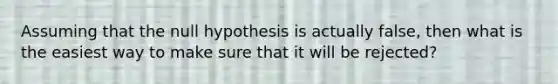 Assuming that the null hypothesis is actually false, then what is the easiest way to make sure that it will be rejected?