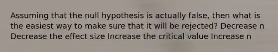 Assuming that the null hypothesis is actually false, then what is the easiest way to make sure that it will be rejected? Decrease n Decrease the effect size Increase the critical value Increase n