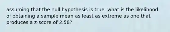 assuming that the null hypothesis is true, what is the likelihood of obtaining a sample mean as least as extreme as one that produces a z-score of 2.58?