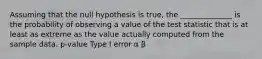 Assuming that the null hypothesis is true, the ______________ is the probability of observing a value of the test statistic that is at least as extreme as the value actually computed from the sample data. p-value Type I error α β