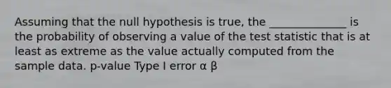 Assuming that the null hypothesis is true, the ______________ is the probability of observing a value of the test statistic that is at least as extreme as the value actually computed from the sample data. p-value Type I error α β