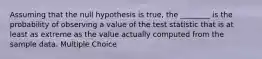 Assuming that the null hypothesis is true, the ________ is the probability of observing a value of the test statistic that is at least as extreme as the value actually computed from the sample data. Multiple Choice