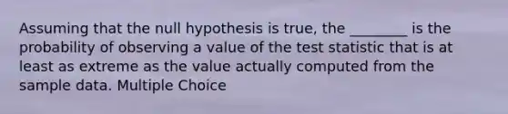 Assuming that the null hypothesis is true, the ________ is the probability of observing a value of the test statistic that is at least as extreme as the value actually computed from the sample data. Multiple Choice