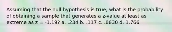 Assuming that the null hypothesis is true, what is the probability of obtaining a sample that generates a z-value at least as extreme as z = -1.19? a. .234 b. .117 c. .8830 d. 1.766