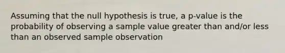 Assuming that the null hypothesis is true, a p-value is the probability of observing a sample value greater than and/or less than an observed sample observation