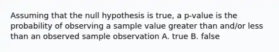 Assuming that the null hypothesis is true, a p-value is the probability of observing a sample value <a href='https://www.questionai.com/knowledge/ktgHnBD4o3-greater-than' class='anchor-knowledge'>greater than</a> and/or <a href='https://www.questionai.com/knowledge/k7BtlYpAMX-less-than' class='anchor-knowledge'>less than</a> an observed sample observation A. true B. false