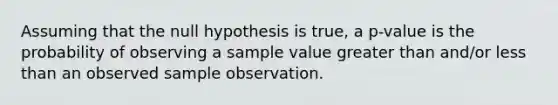 Assuming that the null hypothesis is true, a p-value is the probability of observing a sample value greater than and/or less than an observed sample observation.