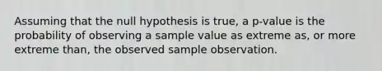 Assuming that the null hypothesis is true, a p-value is the probability of observing a sample value as extreme as, or more extreme than, the observed sample observation.