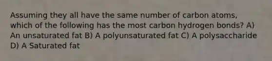 Assuming they all have the same number of carbon atoms, which of the following has the most carbon hydrogen bonds? A) An unsaturated fat B) A polyunsaturated fat C) A polysaccharide D) A Saturated fat