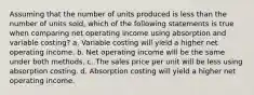 Assuming that the number of units produced is less than the number of units sold, which of the following statements is true when comparing net operating income using absorption and variable costing? a. Variable costing will yield a higher net operating income. b. Net operating income will be the same under both methods. c. The sales price per unit will be less using absorption costing. d. Absorption costing will yield a higher net operating income.