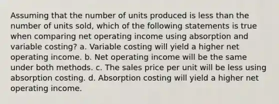 Assuming that the number of units produced is less than the number of units sold, which of the following statements is true when comparing net operating income using absorption and variable costing? a. Variable costing will yield a higher net operating income. b. Net operating income will be the same under both methods. c. The sales price per unit will be less using absorption costing. d. Absorption costing will yield a higher net operating income.