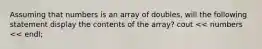 Assuming that numbers is an array of doubles, will the following statement display the contents of the array? cout << numbers << endl;