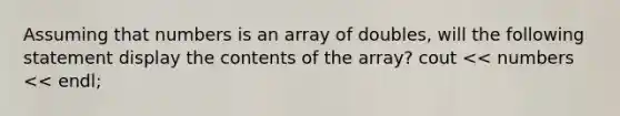 Assuming that numbers is an array of doubles, will the following statement display the contents of the array? cout << numbers << endl;