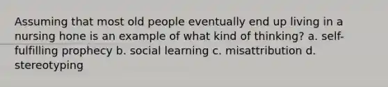 Assuming that most old people eventually end up living in a nursing hone is an example of what kind of thinking? a. self-fulfilling prophecy b. social learning c. misattribution d. stereotyping