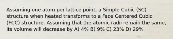 Assuming one atom per lattice point, a Simple Cubic (SC) structure when heated transforms to a Face Centered Cubic (FCC) structure. Assuming that the atomic radii remain the same, its volume will decrease by A) 4% B) 9% C) 23% D) 29%