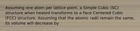 Assuming one atom per lattice point, a Simple Cubic (SC) structure when heated transforms to a Face Centered Cubic (FCC) structure. Assuming that the atomic radii remain the same, its volume will decrease by