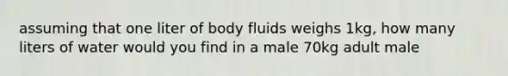 assuming that one liter of body fluids weighs 1kg, how many liters of water would you find in a male 70kg adult male