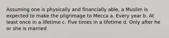 Assuming one is physically and financially able, a Muslim is expected to make the pilgrimage to Mecca a. Every year b. At least once in a lifetime c. Five times in a lifetime d. Only after he or she is married