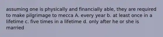 assuming one is physically and financially able, they are required to make pilgrimage to mecca A. every year b. at least once in a lifetime c. five times in a lifetime d. only after he or she is married