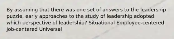 By assuming that there was one set of answers to the leadership puzzle, early approaches to the study of leadership adopted which perspective of leadership? Situational Employee-centered Job-centered Universal