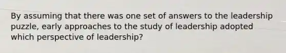 By assuming that there was one set of answers to the leadership puzzle, early approaches to the study of leadership adopted which perspective of leadership?