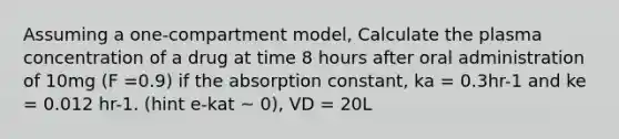 Assuming a one-compartment model, Calculate the plasma concentration of a drug at time 8 hours after oral administration of 10mg (F =0.9) if the absorption constant, ka = 0.3hr-1 and ke = 0.012 hr-1. (hint e-kat ~ 0), VD = 20L