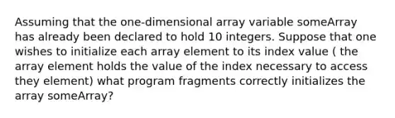 Assuming that the one-dimensional array variable someArray has already been declared to hold 10 integers. Suppose that one wishes to initialize each array element to its index value ( the array element holds the value of the index necessary to access they element) what program fragments correctly initializes the array someArray?