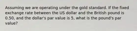 Assuming we are operating under the gold standard. If the fixed exchange rate between the US dollar and the British pound is 0.50, and the dollar's par value is 5, what is the pound's par value?