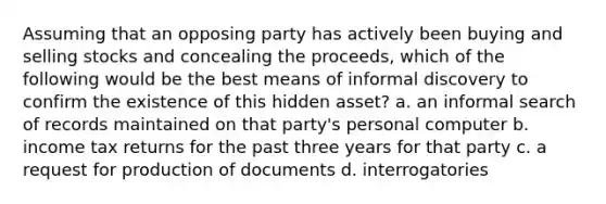 Assuming that an opposing party has actively been buying and selling stocks and concealing the proceeds, which of the following would be the best means of informal discovery to confirm the existence of this hidden asset? a. an informal search of records maintained on that party's personal computer b. income tax returns for the past three years for that party c. a request for production of documents d. interrogatories