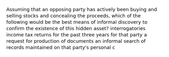 Assuming that an opposing party has actively been buying and selling stocks and concealing the proceeds, which of the following would be the best means of informal discovery to confirm the existence of this hidden asset? interrogatories income tax returns for the past three years for that party a request for production of documents an informal search of records maintained on that party's personal c