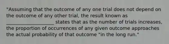 "Assuming that the outcome of any one trial does not depend on the outcome of any other trial, the result known as ____________________ states that as the number of trials increases, the proportion of occurrences of any given outcome approaches the actual probability of that outcome "in the long run."