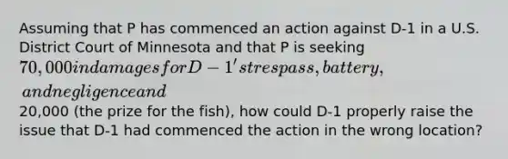 Assuming that P has commenced an action against D-1 in a U.S. District Court of Minnesota and that P is seeking 70,000 in damages for D-1's trespass, battery, and negligence and20,000 (the prize for the fish), how could D-1 properly raise the issue that D-1 had commenced the action in the wrong location?