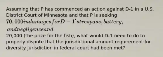 Assuming that P has commenced an action against D-1 in a U.S. District Court of Minnesota and that P is seeking 70,000 in damages for D-1's trespass, battery, and negligence and20,000 (the prize for the fish), what would D-1 need to do to properly dispute that the jurisdictional amount requirement for diversity jurisdiction in federal court had been met?