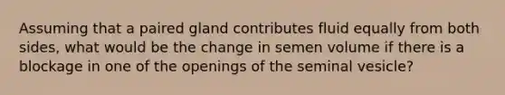 Assuming that a paired gland contributes fluid equally from both sides, what would be the change in semen volume if there is a blockage in one of the openings of the seminal vesicle?