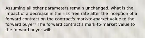 Assuming all other parameters remain unchanged, what is the impact of a decrease in the risk-free rate after the inception of a forward contract on the contract's mark-to-market value to the forward buyer? The forward contract's mark-to-market value to the forward buyer will: