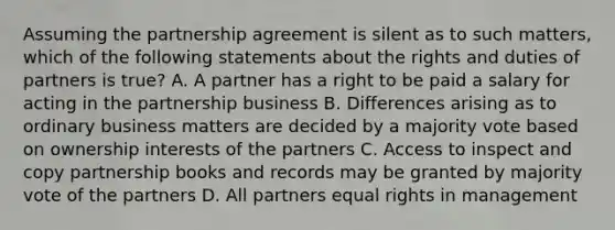 Assuming the partnership agreement is silent as to such matters, which of the following statements about the rights and duties of partners is true? A. A partner has a right to be paid a salary for acting in the partnership business B. Differences arising as to ordinary business matters are decided by a majority vote based on ownership interests of the partners C. Access to inspect and copy partnership books and records may be granted by majority vote of the partners D. All partners equal rights in management