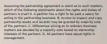 Assuming the partnership agreement is silent as to such matters, which of the following statements about the rights and duties of partners is true? A. A partner has a right to be paid a salary for acting in the partnership business. B. Access to inspect and copy partnership books and records may be granted by majority vote of the partners. C. Differences arising as to ordinary business matters are decided by a majority vote based on ownership interests of the partners. D. All partners have equal rights in management.