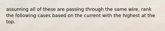 assuming all of these are passing through the same wire, rank the following cases based on the current with the highest at the top.