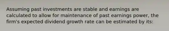 Assuming past investments are stable and earnings are calculated to allow for maintenance of past earnings power, the firm's expected dividend growth rate can be estimated by its: