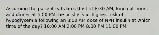 Assuming the patient eats breakfast at 8:30 AM, lunch at noon, and dinner at 6:00 PM, he or she is at highest risk of hypoglycemia following an 8:00 AM dose of NPH insulin at which time of the day? 10:00 AM 2:00 PM 8:00 PM 11:00 PM